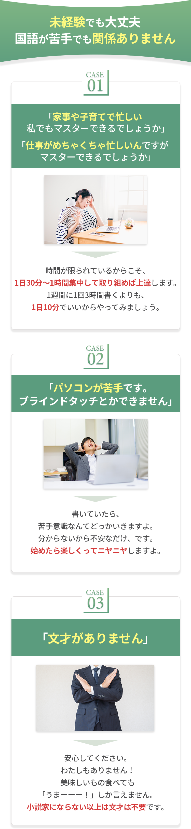 未経験でも大丈夫国語が苦手でも関係ありません。未経験でも大丈夫国語が苦手でも関係ありません。CASE01 「家事や子育てで忙しい私でもマスターできるでしょうか」「仕事がめちゃくちゃ忙しいんですが マスターできるでしょうか」 時間が限られているからこそ、1日30分〜1時間集中して取り組めば上達します。1週間に1回3時間書くよりも1日10分でいいからやってみましょう。 CASE02 「パソコンが苦手です。ブラインドタッチとかできません」書いていたら、苦手意識なんてどっかいきますよ。分からないから不安なだけ、です。始めたら楽しくってニヤニヤしますよ。CASE03「文才がありません」安心してください。わたしもありません!美味しいもの食べても「うまーーー!」しか言えません。小説家にならない以上は文才は不要です。