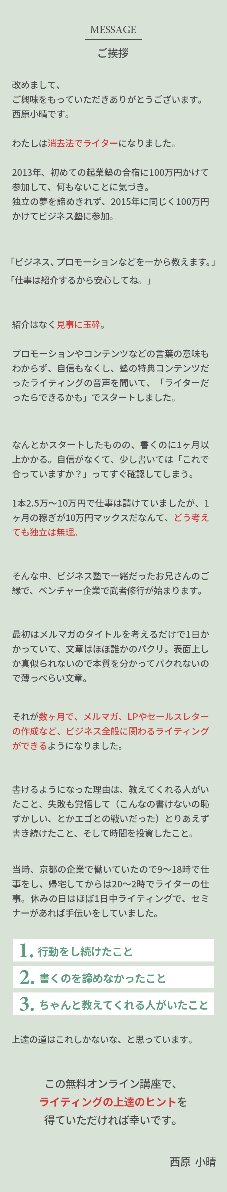 ご挨拶 改めまして、ご興味をもっていただきありがとうございます。西原小晴です。わたしは消去法でライターになりました。2013年、初めての起業塾の合宿に100万円かけて参加して、何もないことに気づき。独立の夢を諦めきれず、2015年に同じく100万円かけてビジネス塾に参加。「ビジネス、プロモーションなどを一から教えます。」「仕事は紹介するから安心してね。」紹介はなく見事に玉砕。  プロモーションやコンテンツなどの言葉の意味もわからず、自信もなくし、塾の特典コンテンツだったライティングの音声を聞いて、「ライターだったらできるかも」でスタートしました。なんとかスタートしたものの、書くのに1ヶ月以上かかる。自信がなくて、少し書いては「これで合っていますか？」ってすぐ確認してしまう。1本2.5万〜10万円で仕事は請けていましたが、1ヶ月の稼ぎが10万円マックスだなんて、どう考えても独立は無理。そんな中、ビジネス塾で一緒だったお兄さんのご縁で、ベンチャー企業で武者修行が始まります。最初はメルマガのタイトルを考えるだけで1日かかっていて、文章はほぼ誰かのパクリ。表面上しか真似られないので本質を分かってパクれないので薄っぺらい文章。それが数ヶ月で、メルマガ、LPやセールスレターの作成など、ビジネス全般に関わるライティングができるようになりました。書けるようになった理由は、教えてくれる人がいたこと、失敗も覚悟して（こんなの書けないの恥ずかしい、とかエゴとの戦いだった）とりあえず書き続けたこと、そして時間を投資したこと。当時、京都の企業で働いていたので9〜18時で仕事をし、帰宅してからは20〜2時でライターの仕事。休みの日はほぼ1日中ライティングで、セミナーがあれば手伝いをしていました。1.行動をし続けたこと 2.書くのを諦めなかったこと 3.ちゃんと教えてくれる人がいたこと 上達の道はこれしかないな、と思っています。この無料オンライン講座で、 ライティングの上達のヒントを 得ていただければ幸いです。西原  小晴