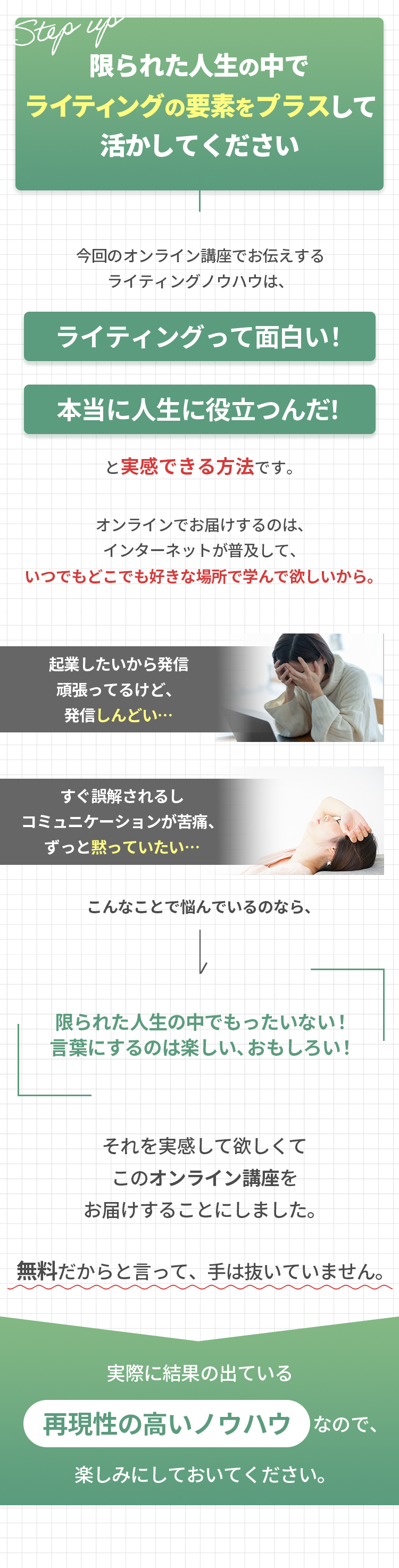 限られた人生の中でライティングの要素をプラスして活かしてください 今回のオンライン講座でお伝えする ライティングノウハウは、ライティングって面白い！  本当に人生に役立つんだ！と実感できる方法です。オンラインでお届けするのは、 インターネットが普及して、いつでもどこでも好きな場所で学んで欲しいから。 起業したいから発信 頑張ってるけど、 発信しんどい… すぐ誤解されるし コミュニケーションが苦痛、 ずっと黙っていたい… こんなことで悩んでいるのなら、 限られた人生の中でもったいない！ 言葉にするのは楽しい、おもしろい！  それを実感して欲しくて このオンライン講座を お届けすることにしました。無料だからと言って、手は抜いていません。実際に結果の出ている 再現性の高いノウハウなので、 楽しみにしておいてください。