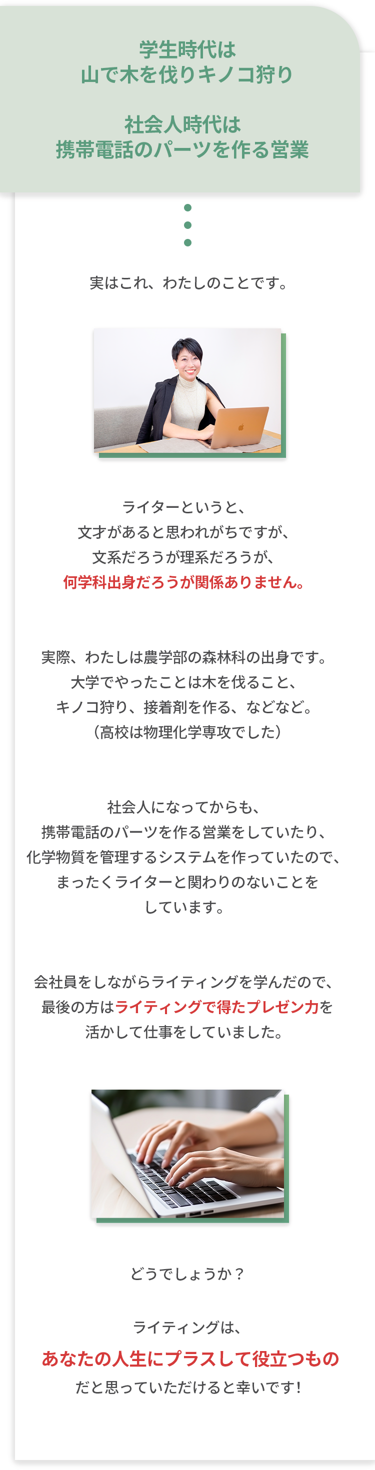 学生時代は 山で木を伐りキノコ狩り 社会人時代は携帯電話のパーツを作る営業 実はこれ、わたしのことです。ライターというと、文才があると思われがちですが、文系だろうが理系だろうが、何学科出身だろうが関係ありません。実際、わたしは農学部の森林科の出身です。大学でやったことは木を伐ること、キノコ狩り、接着剤を作る、などなど。（高校は物理化学専攻でした） 社会人になってからも、携帯電話のパーツを作る営業をしていたり、化学物質を管理するシステムを作っていたので、まったくライターと関わりのないことをしています。会社員をしながらライティングを学んだので、最後の方はライティングで得たプレゼン力を活かして仕事をしていました。どうでしょうか？ ライティングは、あなたの人生にプラスして役立つものだと思っていただけると幸いです！ 