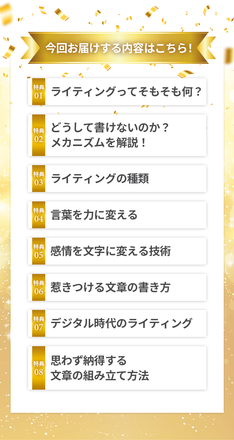 今回お届けする内容はこちら！ 特典01ライティングってそもそも何？ 特典02どうして書けないのか？メカニズムを解説! 特典03ライティングの種類 特典04 言葉を力に変える 特典05感情を文字に変える技術 特典06 惹きつける文章の書き方 特典07 デジタル時代のライティング 特典08 思わず納得する 文章の組み立て方法