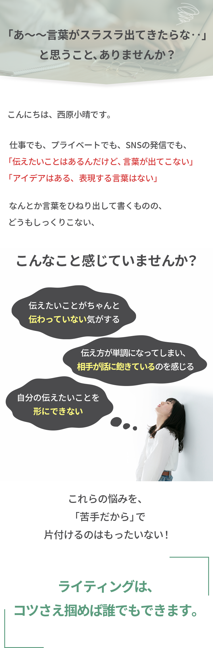 あ～～言葉がスラスラ出てきたらな・・とおもうこと、ありませんか？ こんにちは西原小晴です。仕事でも、プライベートでも、SNSの発信でも、伝えたい事はあるんだけど、言葉が出てこない アイデアはある、表現する言葉はない なんとか言葉をひねり出して書くものの、どうもしっくりこない、こんなこと感じていませんか？伝えたい事がちゃんと伝わっていない気がする 伝え方が単調になってしまい、相手が話に飽きているのを感じる 自分の伝えたい事を形にできない これらの悩みを、苦手だからで片付けるのはもったいない! ライティングはコツさえ掴めば誰でもできます。