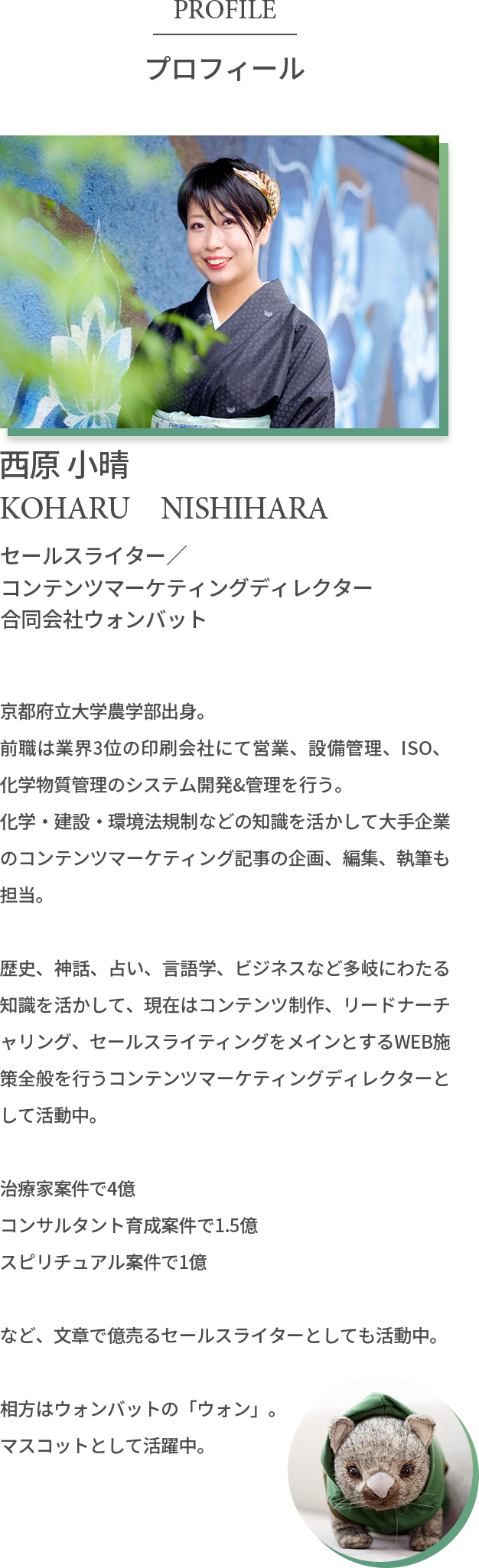 プロフィール 西原 小晴 セールスライター コンテンツマーケティングディレクター 合同会社ウォンバット 京都府立大学農学部出身。前職は業界3位の印刷会社にて営業、設備管理、ISO、化学物質管理のシステム開発&管理を行う。化学・建設・環境法規制などの知識を活かして大手企業のコンテンツマーケティング記事の企画、編集、執筆も担当。歴史、神話、占い、言語学、ビジネスなど多岐にわたる知識を活かして、現在はコンテンツ制作、リードナーチャリング、セールスライティングをメインとするWEB施策全般を行うコンテンツマーケティングディレクターとして活動中。治療家案件で4億 コンサルタント育成案件で1.5億 スピリチュアル案件で1億 など、文章で億売るセールスライターとしても活動中。相方はウォンバットの「ウォン」。マスコットとして活躍中 