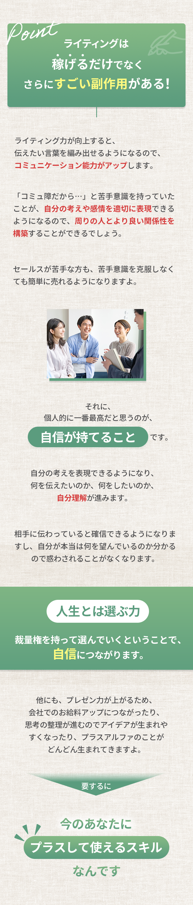 ライティングは稼げるだけでなく、さらにすごい副作用がある！ ライティング力が向上すると、伝えたい言葉を編み出せるようになるので、コミュニケーション能力がアップします。「コミュ障だから…」と苦手意識を持っていたことが、自分の考えや感情を適切に表現できるようになるので、周りの人とより良い関係性を構築することができるでしょう。セールスが苦手な方も、苦手意識を克服しなくても簡単に売れるようになりますよ。それに、個人的に一番最高だと思うのが、自信が持てることです。相手に伝わっていると確信できるようになりますし、自分が本当は何を望んでいるのか分かるので惑わされることがなくなります。人生とは選ぶ力 裁量権を持って選んでいくということで、自信につながります。他にも、プレゼン力が上がるため、会社でのお給料アップにつながったり、思考の整理が進むのでアイデアが生まれやすくなったり、プラスアルファのことがどんどん生まれてきますよ。要するに今のあなたにプラスして使えるスキルなんです