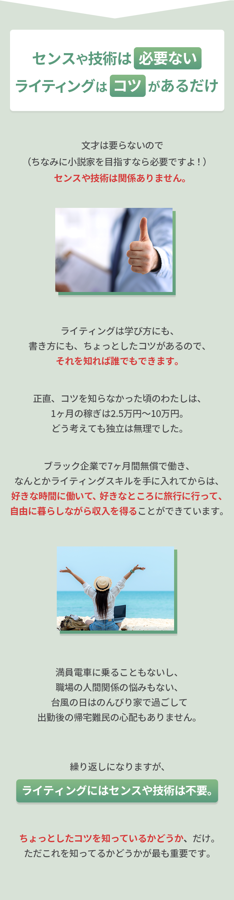 センスや技術は必要ない ライティングはコツがあるだけ 文才は要らないので（ちなみに小説家を目指すなら必要ですよ!）センスや技術は関係ありません。ライティングは学び方にも、書き方にも、ちょっとしたコツがあるので、それを知れば誰でもできます。正直、コツを知らなかった頃のわたしは、1ヶ月の稼ぎは2.5万円〜10万円。どう考えても独立は無理でした。ブラック企業で7ヶ月間無償で働き、なんとかライティングスキルを手に入れてからは、好きな時間に働いて、好きなところに旅行に行って、自由に暮らしながら収入を得ることができています。満員電車に乗ることもないし、職場の人間関係の悩みもない、台風の日はのんびり家で過ごして出勤後の帰宅難民の心配もありません。繰り返しになりますが、ライティングにはセンスや技術は不要。ちょっとしたコツを知っているかどうか、だけ。ただこれを知ってるかどうかが最も重要です。