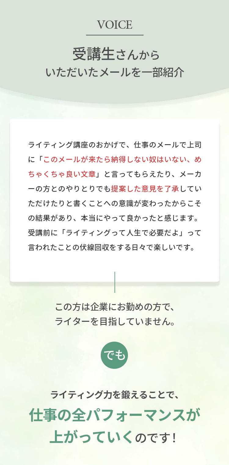 受講生さんからいただいたメールを一部紹介。ライティング講座のおかげで、仕事のメールで上司に「このメールが来たら納得しない奴はいない、めちゃくちゃ良い文章」と言ってもらえたり、メーカーの方とのやりとりでも提案した意見を了承していただけたりと書くことへの意識が変わったからこその結果があり、本当にやって良かったと感じます。受講前に「ライティングって人生で必要だよ」って言われたことの伏線回収をする日々で楽しいです。この方は企業にお勤めの方で、ライターを目指していません。でも、ライティング力を鍛えることで、仕事の全パフォーマンスが上がっていくのです！