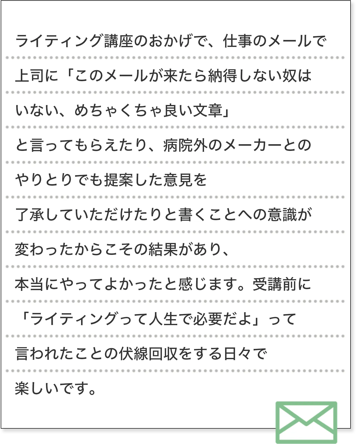 ライティング講座のおかげで、仕事のメールで上司に「このメールが来たら納得しない奴はいない、めちゃくちゃ良い文章」と言ってもらえたり、病院外のメーカーとのやりとりでも提案した意見を了承していただけたりと書くことへの意識が変わったからこその結果があり、本当にやってよかったと感じます。受講前に「ライティングって人生で必要だよ」って言われたことの伏線回収をする日々で楽しいです。