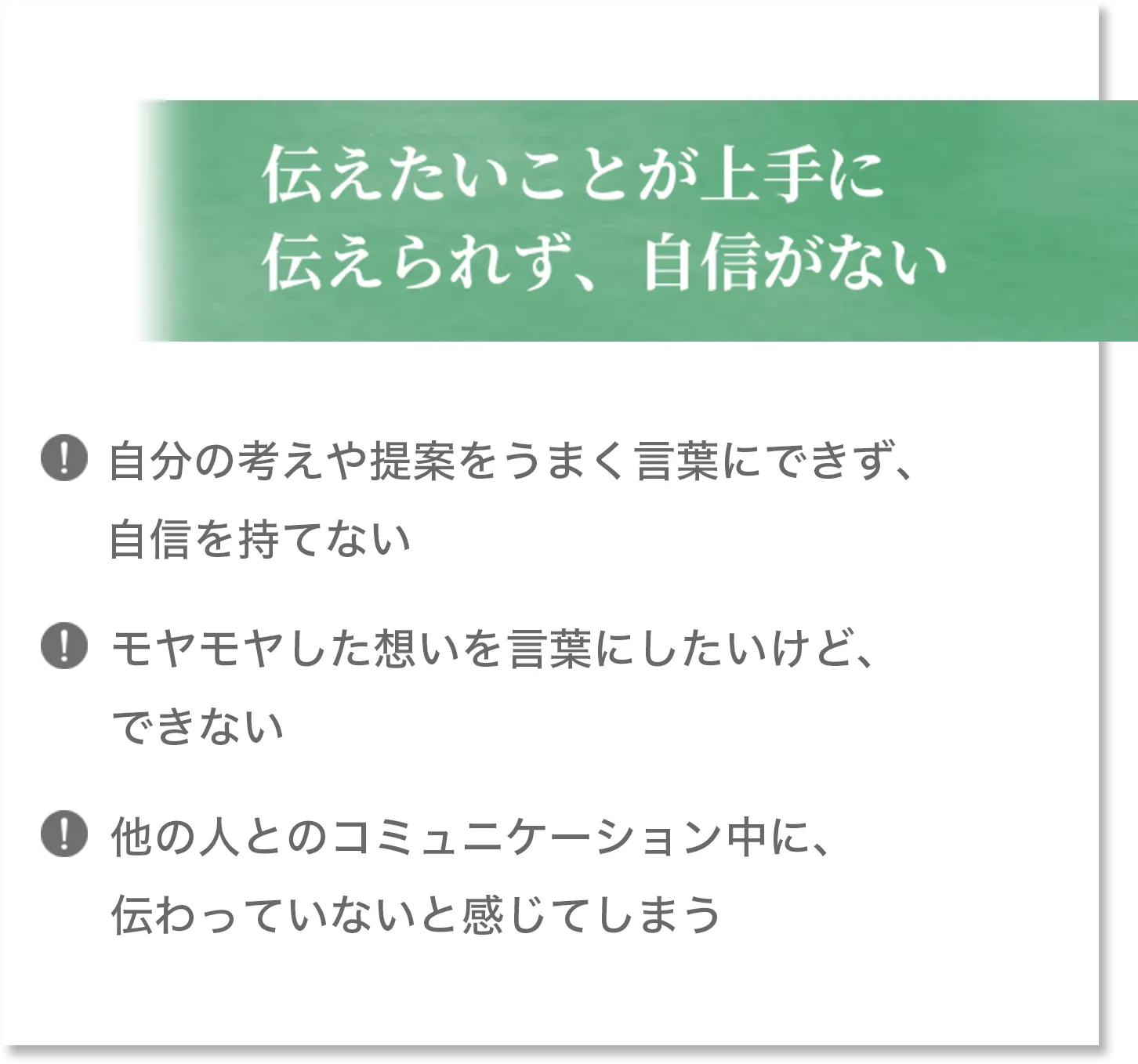 伝えたいことが上手に伝えられず、自身がない 自分の考えや提案をうまく言葉にできず、自身を持てない モヤモヤした想いを言葉にしたいけど、できない 他の人とのコミュニケーション中に、伝わっていないと感じてしまう