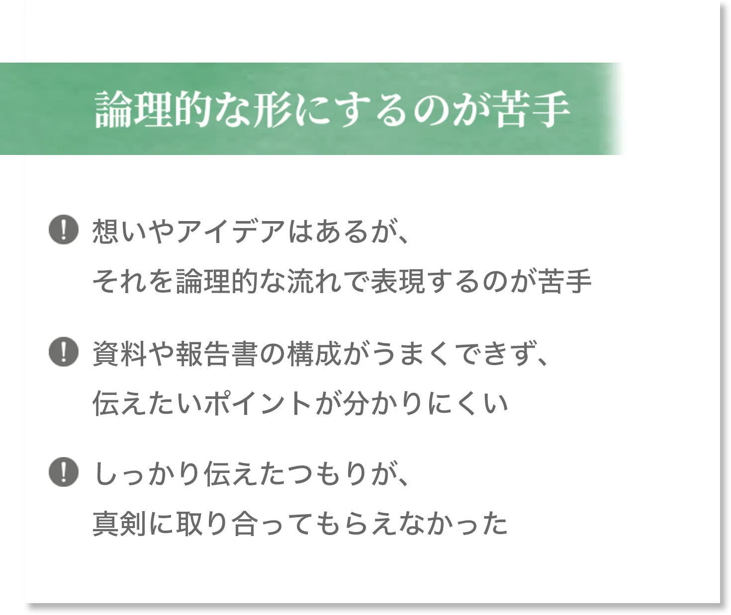 論理的な形にするのが苦手 想いやアイデアはあるが、それを論理的な流れで表現するのが苦手 資料や報告書の構成がうまくできず、伝えたいポイントが分かりにくい しっかり伝えたつもりが、真剣に取り合ってもらえなかった