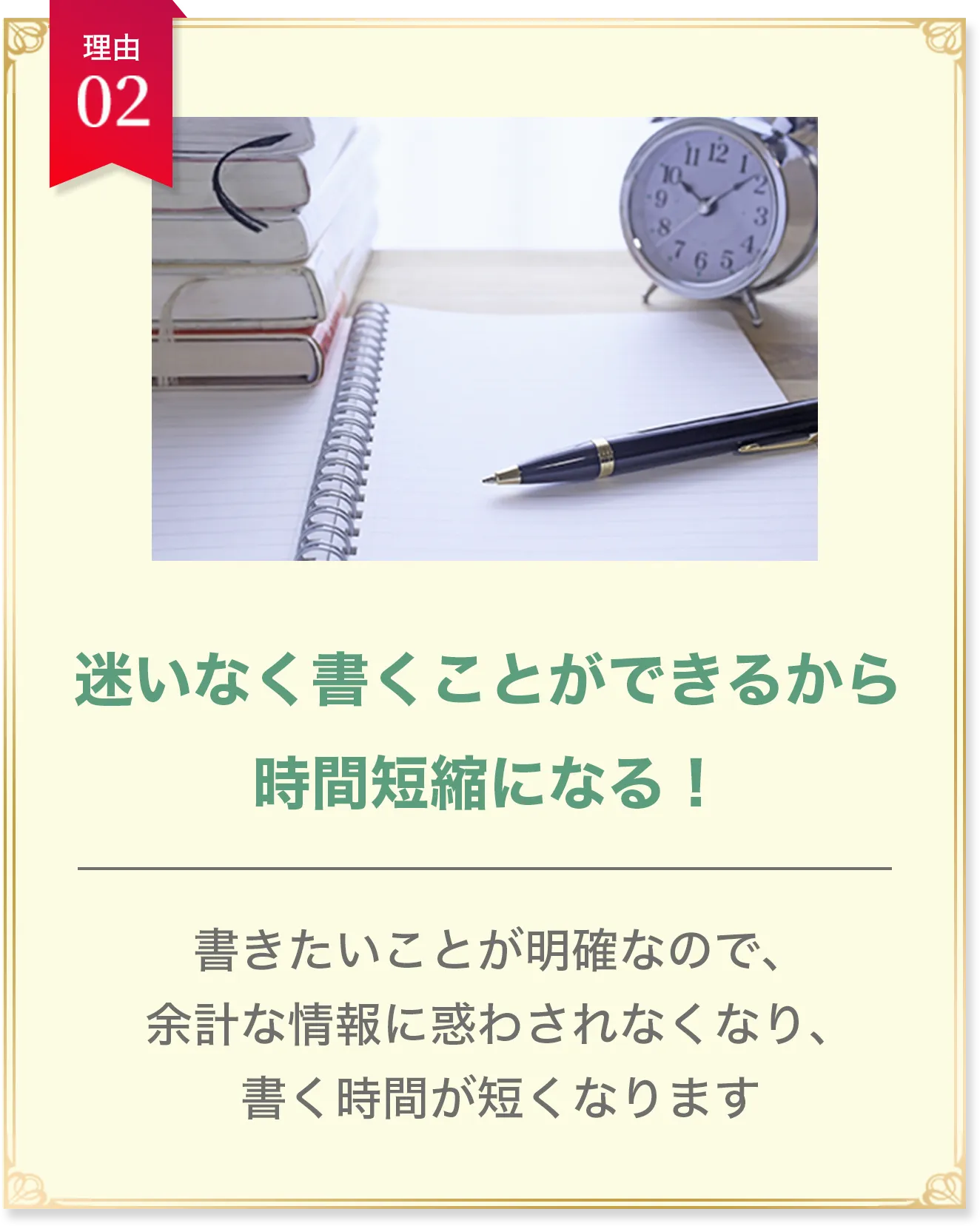 理由02 迷いなく書くことができるから時間短縮になる！ 書きたいことが明確なので、余計な情報に惑わされなくなり、書く時間が短くなります